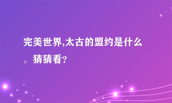 完美世界,太古的盟约是什么。猜猜看？