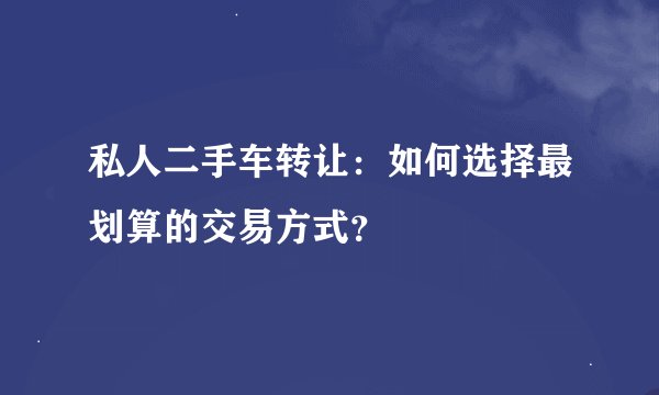 私人二手车转让：如何选择最划算的交易方式？
