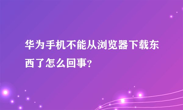 华为手机不能从浏览器下载东西了怎么回事？