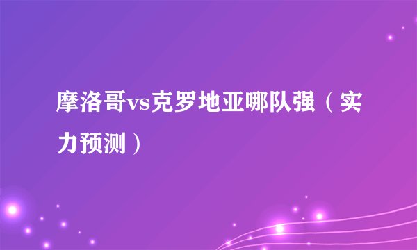 摩洛哥vs克罗地亚哪队强(实力预测)