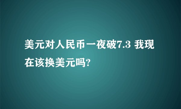 美元对人民币一夜破7.3 我现在该换美元吗?