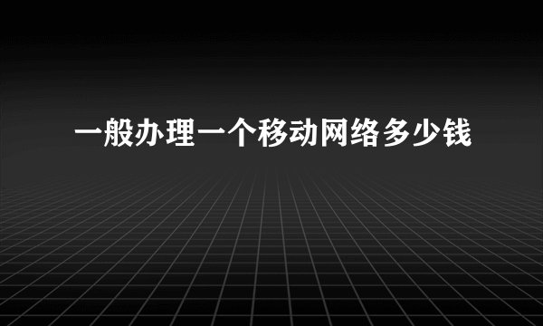 一般办理一个移动网络多少钱