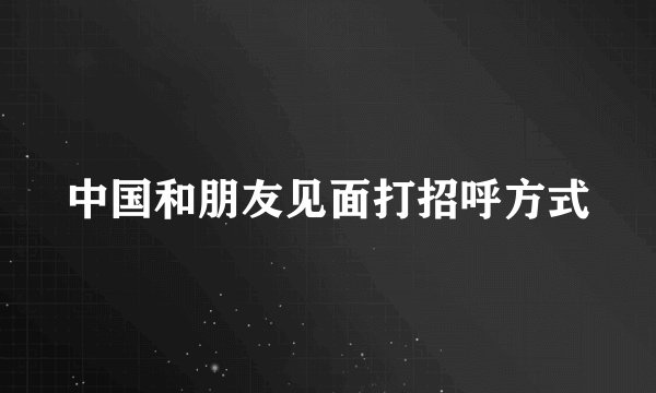 中国和朋友见面打招呼方式
