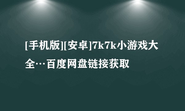 [手机版][安卓]7k7k小游戏大全…百度网盘链接获取