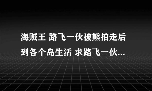 海贼王 路飞一伙被熊拍走后到各个岛生活 求路飞一伙到岛上生活的 第几集→球全的 TV