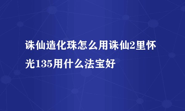 诛仙造化珠怎么用诛仙2里怀光135用什么法宝好
