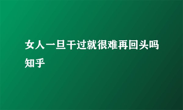 女人一旦干过就很难再回头吗知乎