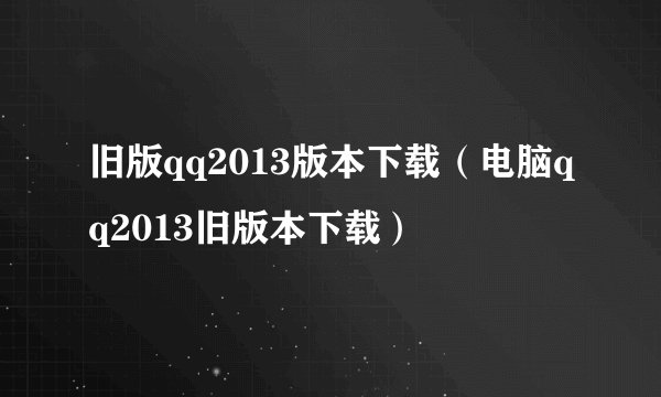 旧版qq2013版本下载（电脑qq2013旧版本下载）