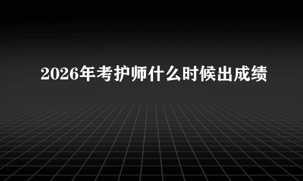 2026年考护师什么时候出成绩