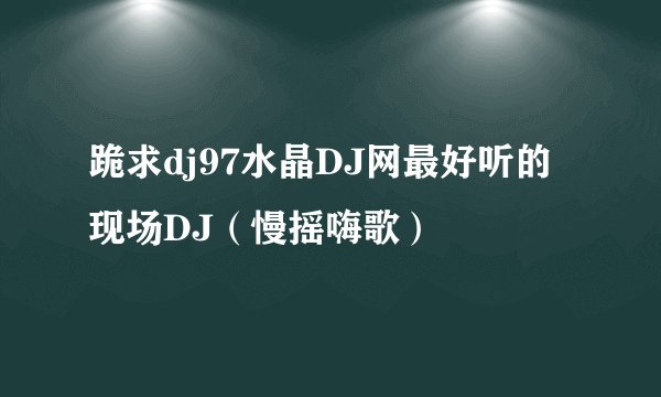 跪求dj97水晶DJ网最好听的现场DJ（慢摇嗨歌）