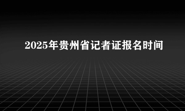 2025年贵州省记者证报名时间