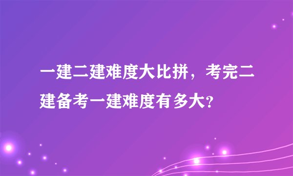 一建二建难度大比拼，考完二建备考一建难度有多大？
