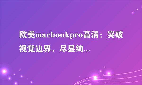 欧美macbookpro高清：突破视觉边界，尽显绚丽色彩！