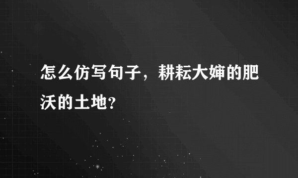 怎么仿写句子，耕耘大婶的肥沃的土地？