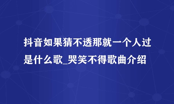 抖音如果猜不透那就一个人过是什么歌_哭笑不得歌曲介绍