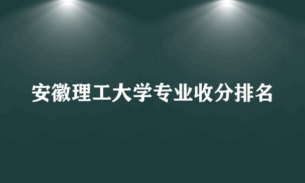 安徽理工大学专业收分排名