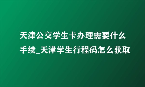天津公交学生卡办理需要什么手续_天津学生行程码怎么获取