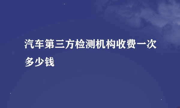 汽车第三方检测机构收费一次多少钱