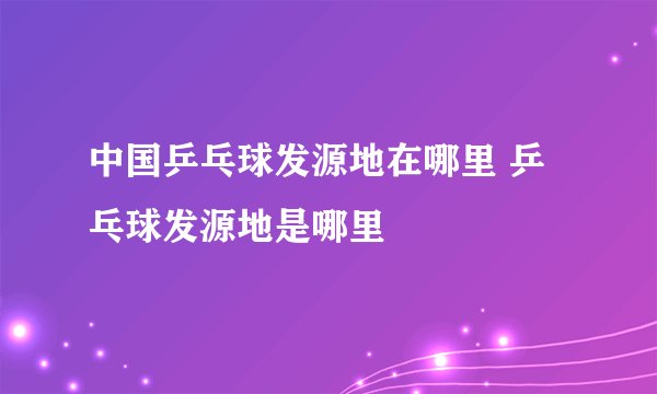 中国乒乓球发源地在哪里 乒乓球发源地是哪里