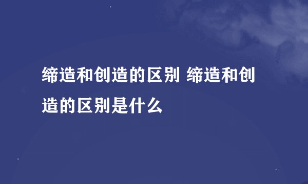 缔造和创造的区别 缔造和创造的区别是什么