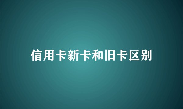 信用卡新卡和旧卡区别