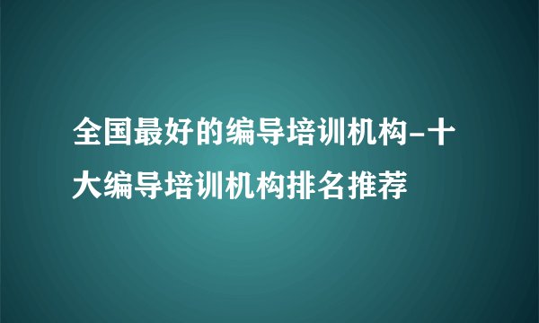 全国最好的编导培训机构-十大编导培训机构排名推荐