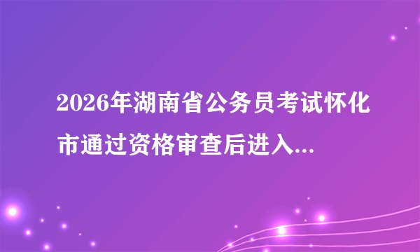 2026年湖南省公务员考试怀化市通过资格审查后进入面试名单