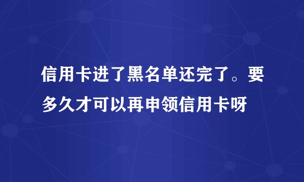信用卡进了黑名单还完了。要多久才可以再申领信用卡呀