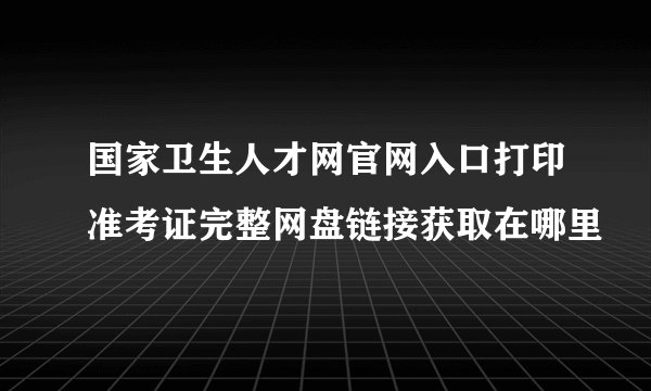 国家卫生人才网官网入口打印准考证完整网盘链接获取在哪里