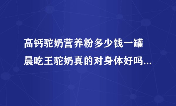 高钙驼奶营养粉多少钱一罐 晨吃王驼奶真的对身体好吗 驼奶名次前十？