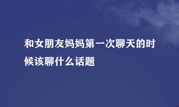 和女朋友妈妈第一次聊天的时候该聊什么话题