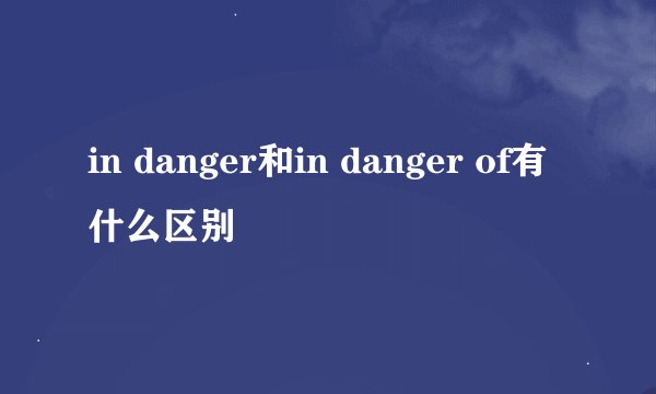 in danger和in danger of有什么区别