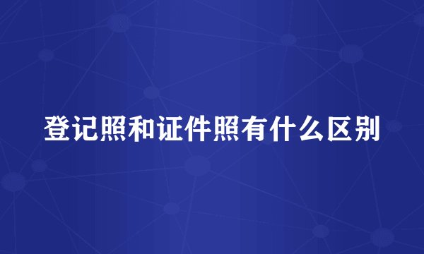 登记照和证件照有什么区别