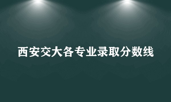 西安交大各专业录取分数线