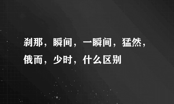 刹那,瞬间,一瞬间,猛然,俄而,少时,什么区别