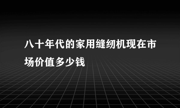 八十年代的家用缝纫机现在市场价值多少钱