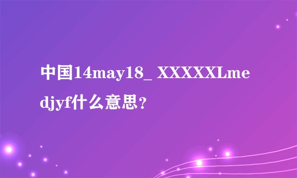 中国14may18_ XXXXXLmedjyf什么意思？
