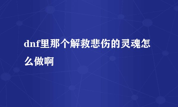dnf里那个解救悲伤的灵魂怎么做啊