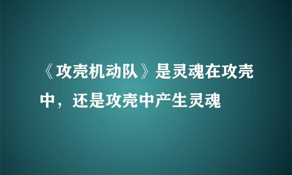 《攻壳机动队》是灵魂在攻壳中，还是攻壳中产生灵魂