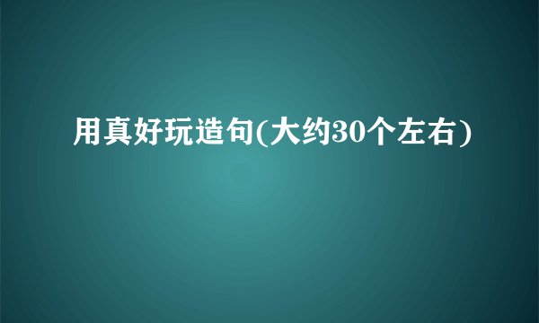 用真好玩造句(大约30个左右)
