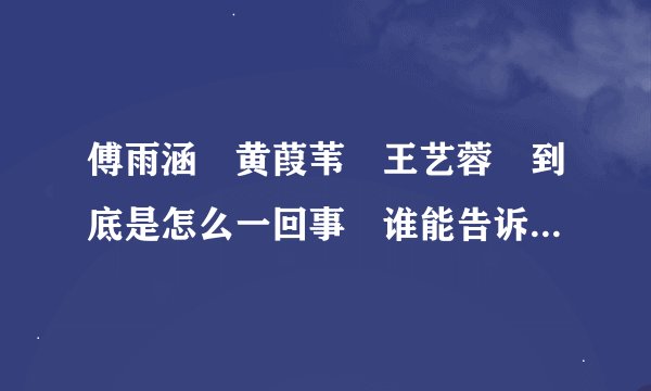 傅雨涵 黄葭苇 王艺蓉 到底是怎么一回事 谁能告诉我 个人很喜道!!