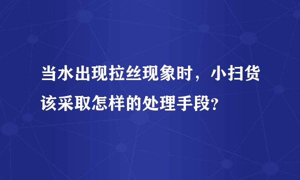 当水出现拉丝现象时，小扫货该采取怎样的处理手段？
