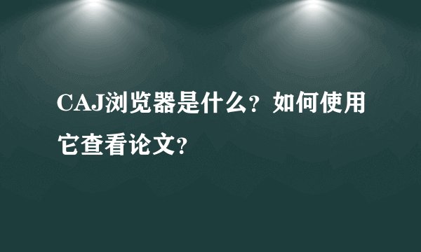 CAJ浏览器是什么?如何使用它查看论文?