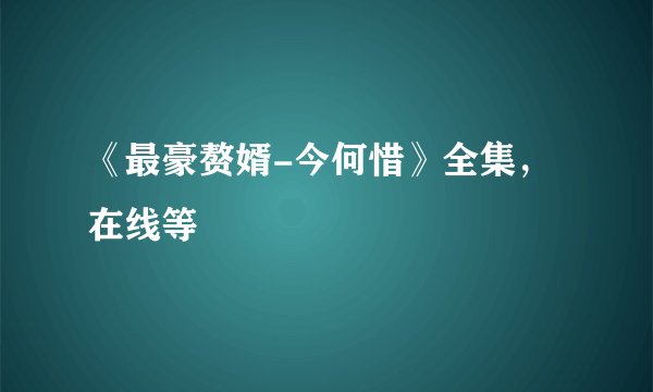 《最豪赘婿-今何惜》全集，在线等