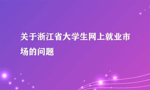 关于浙江省大学生网上就业市场的问题
