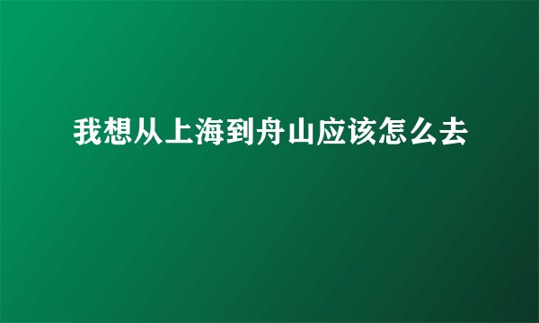 我想从上海到舟山应该怎么去