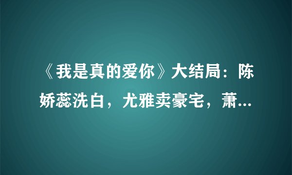 《我是真的爱你》大结局：陈娇蕊洗白，尤雅卖豪宅，萧嫣实现梦想