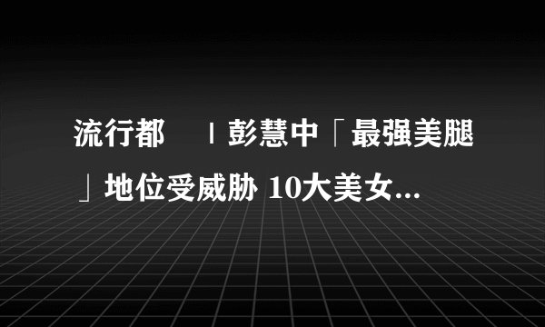 流行都巿｜彭慧中「最强美腿」地位受威胁 10大美女主持惯性短裙翘脚坐姿吸睛