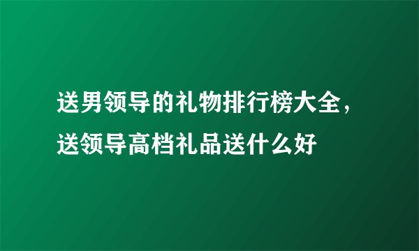 送男领导的礼物排行榜大全，送领导高档礼品送什么好