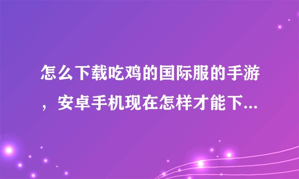 怎么下载吃鸡的国际服的手游,安卓手机现在怎样才能下载刺激战场国际服啊
